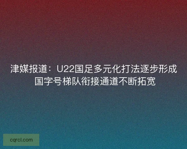 津媒报道：U22国足多元化打法逐步形成 国字号梯队衔接通道不断拓宽