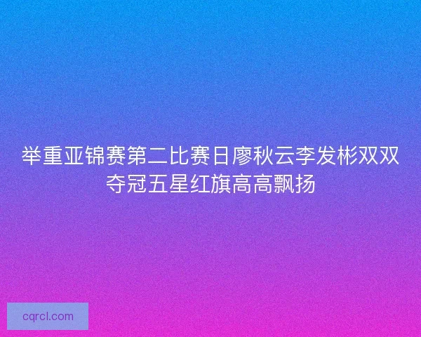 举重亚锦赛第二比赛日廖秋云李发彬双双夺冠五星红旗高高飘扬