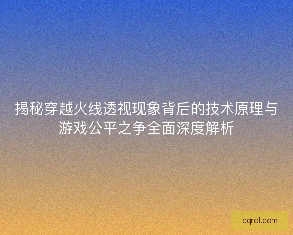 揭秘穿越火线透视现象背后的技术原理与游戏公平之争全面深度解析