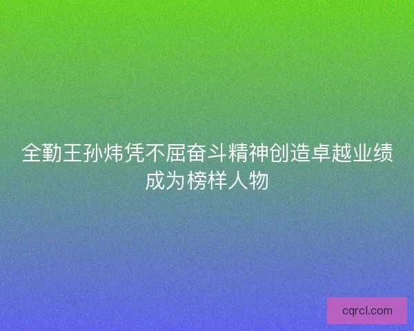 全勤王孙炜凭不屈奋斗精神创造卓越业绩成为榜样人物