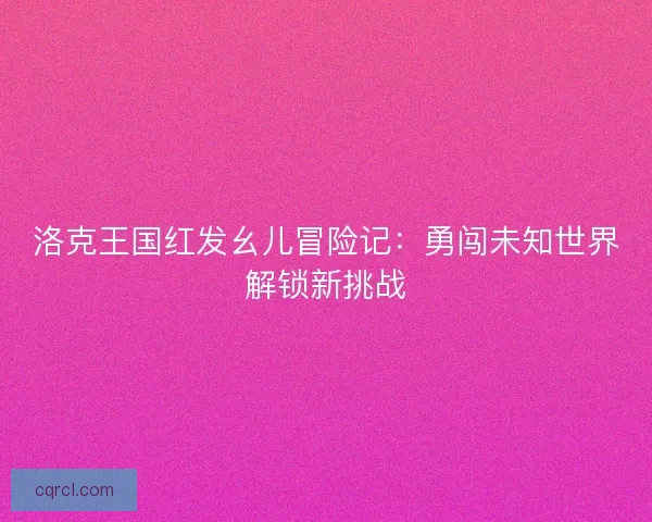 洛克王国红发幺儿冒险记：勇闯未知世界解锁新挑战