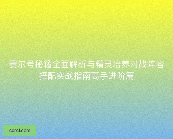 赛尔号秘籍全面解析与精灵培养对战阵容搭配实战指南高手进阶篇