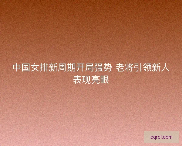 中国女排新周期开局强势 老将引领新人表现亮眼