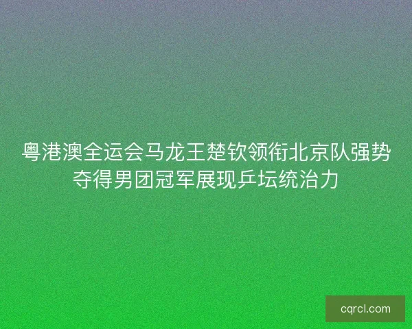 粤港澳全运会马龙王楚钦领衔北京队强势夺得男团冠军展现乒坛统治力