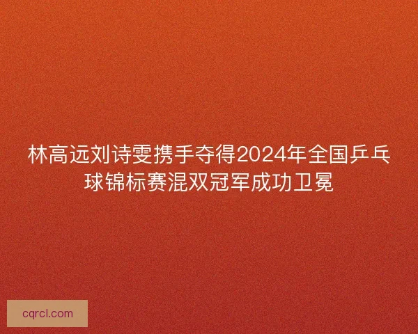 林高远刘诗雯携手夺得2024年全国乒乓球锦标赛混双冠军成功卫冕